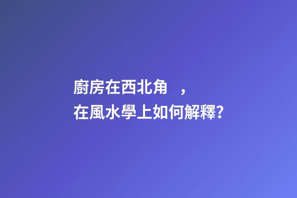 廚房在西北角，在風水學上如何解釋？